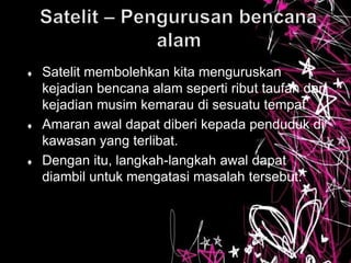  Satelit membolehkan kita menguruskan
kejadian bencana alam seperti ribut taufan dan
kejadian musim kemarau di sesuatu tempat
 Amaran awal dapat diberi kepada penduduk di
kawasan yang terlibat.
 Dengan itu, langkah-langkah awal dapat
diambil untuk mengatasi masalah tersebut.
 