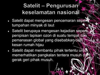  Satelit dapat mengesan pencemaran seperti
tumpahan minyak di laut
 Satelit berupaya mengesan kejadian seperti
penipisan lapisan ozon di suatu tempat dan
pemanasan global yang disebabkan oleh
kesan rumah hijau
 Satelit dapat membantu pihak tertentu untuk
memerhatikan pangkalan tentera musuh dan
gerak geri pihak musuh.
 