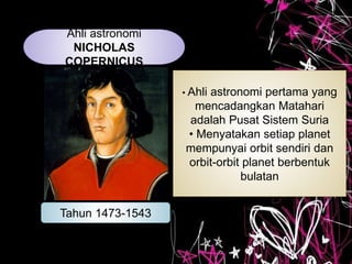 Ahli astronomi
NICHOLAS
COPERNICUS
Tahun 1473-1543
• Ahli astronomi pertama yang
mencadangkan Matahari
adalah Pusat Sistem Suria
• Menyatakan setiap planet
mempunyai orbit sendiri dan
orbit-orbit planet berbentuk
bulatan
 