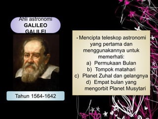 Ahli astronomi
GALILEO
GALILEI
Tahun 1564-1642
• Mencipta teleskop astronomi
yang pertama dan
menggunakannya untuk
memerhati:
a) Permukaan Bulan
b) Tompok matahari
c) Planet Zuhal dan gelangnya
d) Empat bulan yang
mengorbit Planet Musytari
 