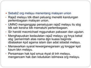  Sebab2 org melayu menentang malayan union
• Raja2 melayu tdk dberi peluang meneliti kandungan
perlembagaan malayan union.
• UMNO menganggap persetujuan raja2 melayu itu sbg
tdk sah kerana tdk mematuhi perlembagaan.
• Sir harold macmichael mggunakan paksaan dan ugutan.
• Menghapuskan kedaulatan raja2 melayu yg hnya kekal
sbg ‘pemerintah atas nama dgn kuasa baginda
dbataskan kpd agama islam dan adat istiadat melayu.
• Menawarkan syarat kewarganegaraan yg longgar kpd
kaum bkn melayu.
• Persamaan hak kpd smua rkyat di tnh melayu,
mengancam hak dan kdudukan istimewa org melayu.
 