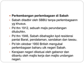  Perkembangan perlembagaan di Sabah
• Sabah ditadbir oleh SBBU tanpa perlembagaann
yg khusus.
• Pd thn 1912, sebuah majis perundangan
ditubuhkn.
• Pd thn 1946, Sabah dibahagikn kpd residensi
pantai Barat, pendalaman, sandakan dan tawau.
• Pd bln oktober 1950 British mengubal
perlembagaan baharu utk negeri Sabah.
• Kerajaan negeri diketuai oleh gabenor dan
dibantu oleh majlis kerja dan majlis undangan
negeri.
 