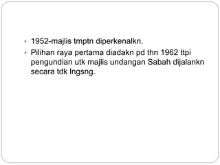 • 1952-majlis tmptn diperkenalkn.
• Pilihan raya pertama diadakn pd thn 1962 ttpi
pengundian utk majlis undangan Sabah dijalankn
secara tdk lngsng.
 