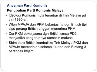 Ancaman Parti Komunis
Penubuhan Parti Komunis Malaya
• Ideologi Komunis mula tersebar di Tnh Melayu pd
thn 1930-an.
• Wlpn MPAJA dan PKM bekerjasma dgn British ttpi
slps perang British enggan menerima PKM.
• Dsr PKM bekerjasma dgn British smsa PD2
menjadikn pengaruhnya semakin meluas.
• Sblm tntra British kembali ke Tnh Melayu PKM dan
MPAJA memerintah selama 14 hari dan Bintang 3
bertindak kejam.
 