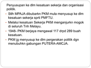 Penyusupan ke dlm kesatuan sekerja dan organisasi
politik.
• Stlh MPAJA dibubarkn PKM mula menyusup ke dlm
kesatuan sekerja sprti PMFTU.
• Melalui kesatuan Sekerja PKM menganjurkn mogok
di seluruh Tnh Melayu.
• 1948- PKM berjaya mengawal 117 drpd 289 buah
kesatuan.
• PKM jg menyusup ke dlm pergerakan politik dgn
menubuhkn gabungan PUTERA-AMCJA.
 