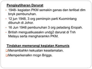 Pengisytiharan Darurat
• 1948- kegiatan PKM semakin ganas dan terlibat dlm
bnyk pembunuhan.
• 12 jun 1948, 3 org pemimpin parti Kuomintang
dibunuh di Johor.
• 16 Jun 1948 pembunuhan 3 org peladang Eropah.
• British menguatkuasakn undg2 darurat di Tnh
Melayu serta mengharamkn PKM.
Tindakan memerangi kegiatan Komunis
Menambahkn kekuatan keselamatan.
Memperkenalkn rncgn Briggs.
 