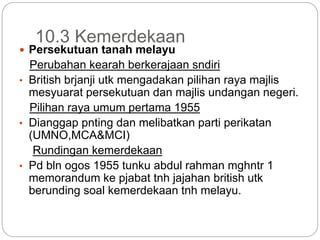 10.3 Kemerdekaan
 Persekutuan tanah melayu
Perubahan kearah berkerajaan sndiri
• British brjanji utk mengadakan pilihan raya majlis
mesyuarat persekutuan dan majlis undangan negeri.
Pilihan raya umum pertama 1955
• Dianggap pnting dan melibatkan parti perikatan
(UMNO,MCA&MCI)
Rundingan kemerdekaan
• Pd bln ogos 1955 tunku abdul rahman mghntr 1
memorandum ke pjabat tnh jajahan british utk
berunding soal kemerdekaan tnh melayu.
 