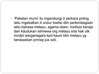• ‘Pakatan murni’ itu mgandungi 2 perkara pnting
iaitu mgekalkan 4 unsur tradisi dlm perlembagaan
iaitu bahasa melayu, agama islam, institusi beraja
dan kdudukan istimewa org melayu srta hak utk
mndpt warganegara kpd kaum bkn melayu yg
berasaskan prinsip jus soli.
 