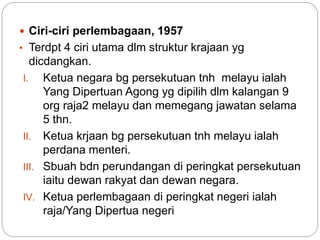  Ciri-ciri perlembagaan, 1957
• Terdpt 4 ciri utama dlm struktur krajaan yg
dicdangkan.
I. Ketua negara bg persekutuan tnh melayu ialah
Yang Dipertuan Agong yg dipilih dlm kalangan 9
org raja2 melayu dan memegang jawatan selama
5 thn.
II. Ketua krjaan bg persekutuan tnh melayu ialah
perdana menteri.
III. Sbuah bdn perundangan di peringkat persekutuan
iaitu dewan rakyat dan dewan negara.
IV. Ketua perlembagaan di peringkat negeri ialah
raja/Yang Dipertua negeri
 