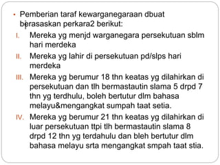 i
• Pemberian taraf kewarganegaraan dbuat
berasaskan perkara2 berikut:
I. Mereka yg menjd warganegara persekutuan sblm
hari merdeka
II. Mereka yg lahir di persekutuan pd/slps hari
merdeka
III. Mereka yg berumur 18 thn keatas yg dilahirkan di
persekutuan dan tlh bermastautin slama 5 drpd 7
thn yg terdhulu, boleh bertutur dlm bahasa
melayu&mengangkat sumpah taat setia.
IV. Mereka yg berumur 21 thn keatas yg dilahirkan di
luar persekutuan ttpi tlh bermastautin slama 8
drpd 12 thn yg terdahulu dan bleh bertutur dlm
bahasa melayu srta mengangkat smpah taat stia.
 