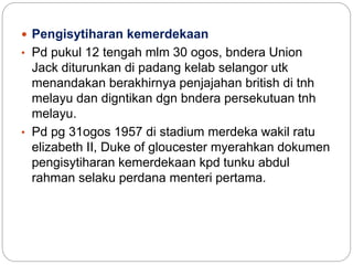 Pengisytiharan kemerdekaan
• Pd pukul 12 tengah mlm 30 ogos, bndera Union
Jack diturunkan di padang kelab selangor utk
menandakan berakhirnya penjajahan british di tnh
melayu dan digntikan dgn bndera persekutuan tnh
melayu.
• Pd pg 31ogos 1957 di stadium merdeka wakil ratu
elizabeth II, Duke of gloucester myerahkan dokumen
pengisytiharan kemerdekaan kpd tunku abdul
rahman selaku perdana menteri pertama.
 