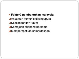  Faktor2 pembentukan malaysia
Ancaman komunis di singapura
Keseimbangan kaum
Kemajuan ekonomi bersama
Mempercpatkan kemerdekaan
 