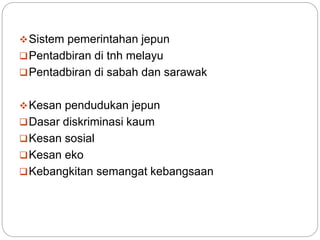 Sistem pemerintahan jepun
Pentadbiran di tnh melayu
Pentadbiran di sabah dan sarawak
Kesan pendudukan jepun
Dasar diskriminasi kaum
Kesan sosial
Kesan eko
Kebangkitan semangat kebangsaan
 