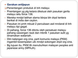 Gerakan antijepun
 Penentangan pnduduk di tnh melayu
• Pnentangan yg plg ketara diketuai oleh pasukan gerila
melayu iaitu force 136.
• Mereka mndpt latihan slama bbrpa bln drpd tentera
berikat di india dan ceylon.
• Pasukan ini prnh mbuat 2 percubaan awl mndarat di tnh
melayu ttpi gagal.
• Di pahang, force 136 dibntu oleh persatuan melayu
pahang cawangan raub dan mbntk 1 pasukan sulit yg
dinamakan wataniah.
• Dlm kalangan org cina, parti komunis malaya (PKM)
mgambil kesempatan utk mndpt sokongan drpd org cina.
• Bg tujuan itu, PKM tlh menubuhkan malayan peoples anti
japanese army (MPAJA).
 