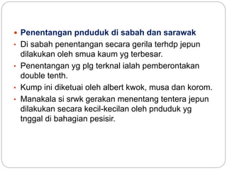  Penentangan pnduduk di sabah dan sarawak
• Di sabah penentangan secara gerila terhdp jepun
dilakukan oleh smua kaum yg terbesar.
• Penentangan yg plg terknal ialah pemberontakan
double tenth.
• Kump ini diketuai oleh albert kwok, musa dan korom.
• Manakala si srwk gerakan menentang tentera jepun
dilakukan secara kecil-kecilan oleh pnduduk yg
tnggal di bahagian pesisir.
 