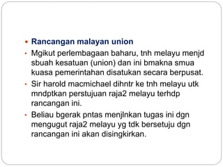  Rancangan malayan union
• Mgikut perlembagaan baharu, tnh melayu menjd
sbuah kesatuan (union) dan ini bmakna smua
kuasa pemerintahan disatukan secara berpusat.
• Sir harold macmichael dihntr ke tnh melayu utk
mndptkan perstujuan raja2 melayu terhdp
rancangan ini.
• Beliau bgerak pntas menjlnkan tugas ini dgn
mengugut raja2 melayu yg tdk bersetuju dgn
rancangan ini akan disingkirkan.
 