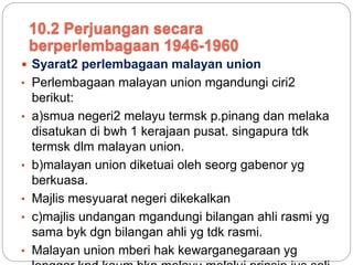  Syarat2 perlembagaan malayan union
• Perlembagaan malayan union mgandungi ciri2
berikut:
• a)smua negeri2 melayu termsk p.pinang dan melaka
disatukan di bwh 1 kerajaan pusat. singapura tdk
termsk dlm malayan union.
• b)malayan union diketuai oleh seorg gabenor yg
berkuasa.
• Majlis mesyuarat negeri dikekalkan
• c)majlis undangan mgandungi bilangan ahli rasmi yg
sama byk dgn bilangan ahli yg tdk rasmi.
• Malayan union mberi hak kewarganegaraan yg
10.2 Perjuangan secara
berperlembagaan 1946-1960
 