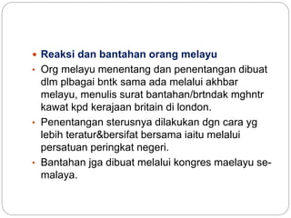  Reaksi dan bantahan orang melayu
• Org melayu menentang dan penentangan dibuat
dlm plbagai bntk sama ada melalui akhbar
melayu, menulis surat bantahan/brtndak mghntr
kawat kpd kerajaan britain di london.
• Penentangan sterusnya dilakukan dgn cara yg
lebih teratur&bersifat bersama iaitu melalui
persatuan peringkat negeri.
• Bantahan jga dibuat melalui kongres maelayu se-
malaya.
 