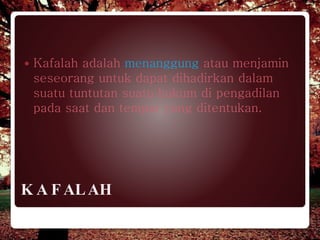 K A F ALAH
 Kafalah adalah menanggung atau menjamin
seseorang untuk dapat dihadirkan dalam
suatu tuntutan suatu hukum di pengadilan
pada saat dan tempat yang ditentukan.
 