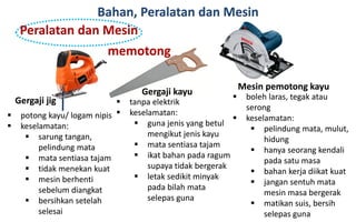 Bahan, Peralatan dan Mesin
Peralatan dan Mesin
memotong
Gergaji jig
 potong kayu/ logam nipis
 keselamatan:
 sarung tangan,
pelindung mata
 mata sentiasa tajam
 tidak menekan kuat
 mesin berhenti
sebelum diangkat
 bersihkan setelah
selesai
Gergaji kayu
 tanpa elektrik
 keselamatan:
 guna jenis yang betul
mengikut jenis kayu
 mata sentiasa tajam
 ikat bahan pada ragum
supaya tidak bergerak
 letak sedikit minyak
pada bilah mata
selepas guna
Mesin pemotong kayu
 boleh laras, tegak atau
serong
 keselamatan:
 pelindung mata, mulut,
hidung
 hanya seorang kendali
pada satu masa
 bahan kerja diikat kuat
 jangan sentuh mata
mesin masa bergerak
 matikan suis, bersih
selepas guna
 