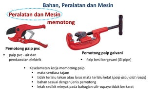 Bahan, Peralatan dan Mesin
Pemotong paip pvc
 paip pvc - air dan
pendawaian elektrik
Pemotong paip galvani
 Paip besi bergavani (GI pipe)
 Keselamatan kerja memotong paip
 mata sentiasa tajam
 tidak terlalu tekan atau laras mata terlalu ketat (paip atau alat rosak)
 bahan sesuai dengan jenis pemotong
 letak sedikit minyak pada bahagian ulir supaya tidak berkarat
Peralatan dan Mesin
memotong
 