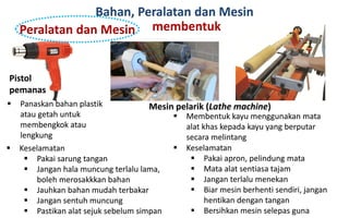 Bahan, Peralatan dan Mesin
Peralatan dan Mesin membentuk
Pistol
pemanas
Mesin pelarik (Lathe machine) Panaskan bahan plastik
atau getah untuk
membengkok atau
lengkung
 Keselamatan
 Pakai sarung tangan
 Jangan hala muncung terlalu lama,
boleh merosakkkan bahan
 Jauhkan bahan mudah terbakar
 Jangan sentuh muncung
 Pastikan alat sejuk sebelum simpan
 Membentuk kayu menggunakan mata
alat khas kepada kayu yang berputar
secara melintang
 Keselamatan
 Pakai apron, pelindung mata
 Mata alat sentiasa tajam
 Jangan terlalu menekan
 Biar mesin berhenti sendiri, jangan
hentikan dengan tangan
 Bersihkan mesin selepas guna
 