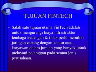TUJUAN FINTECH
• Salah satu tujuan utama FinTech adalah
untuk mengurangi biaya infrastruktur
lembaga keuangan & tidak perlu memiliki
jaringan cabang dengan kantor atau
karyawan dalam jumlah yang banyak untuk
melayani pelanggan pada semua jenis
perusahaan.
 