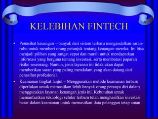 KELEBIHAN FINTECH
• Penasihat keuangan – banyak dari sistem terbaru mengandalkan saran-
robo untuk memberi orang petunjuk tentang keuangan mereka. Ini bisa
menjadi pilihan yang sangat cepat dan murah untuk mendapatkan
informasi yang berguna tentang investasi, serta membatasi paparan
risiko seseorang. Namun, jenis layanan ini tidak akan dapat
memberikan saran yang paling mendalam yang akan datang dari
penasihat profesional.
• Keamanan tingkat lanjut – Menggunakan metode keamanan terbaru
diperlukan untuk memastikan lebih banyak orang percaya diri dalam
menggunakan layanan keuangan jenis ini. Kebutuhan untuk
memanfaatkan teknologi seluler terbaru telah menghasilkan investasi
besar dalam keamanan untuk memastikan data pelanggan tetap aman
 