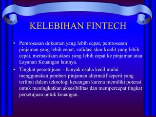 KELEBIHAN FINTECH
• Pemrosesan dokumen yang lebih cepat, pemrosesan
pinjaman yang lebih cepat, validasi skor kredit yang lebih
cepat, memastikan akses yang lebih cepat ke pinjaman atau
Layanan Keuangan lainnya.
• Tingkat persetujuan – banyak usaha kecil mulai
menggunakan pemberi pinjaman alternatif seperti yang
terlibat dalam teknologi keuangan karena memiliki potensi
untuk meningkatkan aksesibilitas dan mempercepat tingkat
persetujuan untuk keuangan.
 