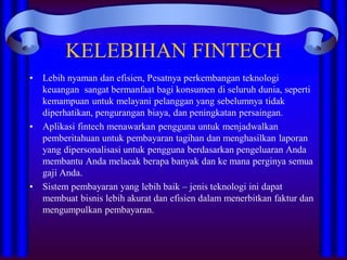 KELEBIHAN FINTECH
• Lebih nyaman dan efisien, Pesatnya perkembangan teknologi
keuangan sangat bermanfaat bagi konsumen di seluruh dunia, seperti
kemampuan untuk melayani pelanggan yang sebelumnya tidak
diperhatikan, pengurangan biaya, dan peningkatan persaingan.
• Aplikasi fintech menawarkan pengguna untuk menjadwalkan
pemberitahuan untuk pembayaran tagihan dan menghasilkan laporan
yang dipersonalisasi untuk pengguna berdasarkan pengeluaran Anda
membantu Anda melacak berapa banyak dan ke mana perginya semua
gaji Anda.
• Sistem pembayaran yang lebih baik – jenis teknologi ini dapat
membuat bisnis lebih akurat dan efisien dalam menerbitkan faktur dan
mengumpulkan pembayaran.
 