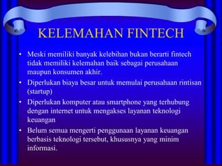 KELEMAHAN FINTECH
• Meski memiliki banyak kelebihan bukan berarti fintech
tidak memiliki kelemahan baik sebagai perusahaan
maupun konsumen akhir.
• Diperlukan biaya besar untuk memulai perusahaan rintisan
(startup)
• Diperlukan komputer atau smartphone yang terhubung
dengan internet untuk mengakses layanan teknologi
keuangan
• Belum semua mengerti penggunaan layanan keuangan
berbasis teknologi tersebut, khususnya yang minim
informasi.
 