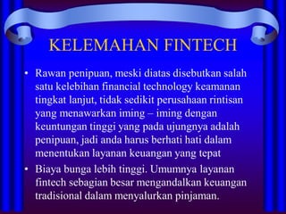 KELEMAHAN FINTECH
• Rawan penipuan, meski diatas disebutkan salah
satu kelebihan financial technology keamanan
tingkat lanjut, tidak sedikit perusahaan rintisan
yang menawarkan iming – iming dengan
keuntungan tinggi yang pada ujungnya adalah
penipuan, jadi anda harus berhati hati dalam
menentukan layanan keuangan yang tepat
• Biaya bunga lebih tinggi. Umumnya layanan
fintech sebagian besar mengandalkan keuangan
tradisional dalam menyalurkan pinjaman.
 