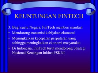 KEUNTUNGAN FINTECH
3. Bagi suatu Negara, FinTech memberi manfaat
• Mendorong transmisi kebijakan ekonomi
• Meningkatkan kecepatan perputaran uang
sehingga meningkatkan ekonomi masyarakat
• Di Indonesia, FinTech turut mendorong Strategi
Nasional Keuangan Inklusif/SKNI
 