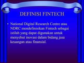 DEFINISI FINTECH
• National Digital Research Centre atau
NDRC mendefinisikan Fintech sebagai
istilah yang dapat digunakan untuk
menyebut inovasi dalam bidang jasa
keuangan atau finansial.
 