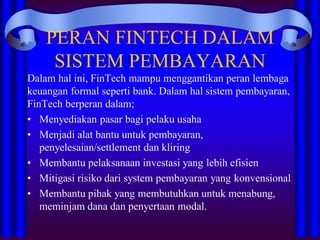 PERAN FINTECH DALAM
SISTEM PEMBAYARAN
Dalam hal ini, FinTech mampu menggantikan peran lembaga
keuangan formal seperti bank. Dalam hal sistem pembayaran,
FinTech berperan dalam;
• Menyediakan pasar bagi pelaku usaha
• Menjadi alat bantu untuk pembayaran,
penyelesaian/settlement dan kliring
• Membantu pelaksanaan investasi yang lebih efisien
• Mitigasi risiko dari system pembayaran yang konvensional
• Membantu pihak yang membutuhkan untuk menabung,
meminjam dana dan penyertaan modal.
 