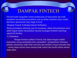 DAMPAK FINTECH
FinTech telah mengubah sistem pembayaran di masyarakat dan telah
membantu perusahaan-perusahaan start-up dalam menekan biaya modal
dan biaya operasional yang tinggi di awal.
Dampak Fintech Terhadap Industri Perbankan
Meski perusahaan teknologi saat ini menjamur, dalam hal perbankan turut
ambil bagian dalam meramaikan layanan keuangan berbasis teknologi
seperti hal berikut:
1). Perbankan
Dengan bantuan aplikasi Fintech, kita dapat dengan mudah
memeriksa rincian perbankan kita, menambah / memperbarui informasi
pribadi, memeriksa saldo bank real-time dan melihat riwayat transaksi kita
– semua tanpa terburu-buru menuju bank terkait dan berdiri dalam antrian
tanpa akhir.
 
