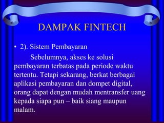 DAMPAK FINTECH
• 2). Sistem Pembayaran
Sebelumnya, akses ke solusi
pembayaran terbatas pada periode waktu
tertentu. Tetapi sekarang, berkat berbagai
aplikasi pembayaran dan dompet digital,
orang dapat dengan mudah mentransfer uang
kepada siapa pun – baik siang maupun
malam.
 