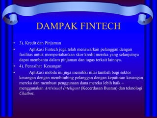 DAMPAK FINTECH
• 3). Kredit dan Pinjaman
• Aplikasi Fintech juga telah menawarkan pelanggan dengan
fasilitas untuk mempertahankan skor kredit mereka yang selanjutnya
dapat membantu dalam pinjaman dan tugas terkait lainnya.
• 4). Penasihat Keuangan
• Aplikasi mobile ini juga memiliki nilai tambah bagi sektor
keuangan dengan membimbing pelanggan dengan keputusan keuangan
mereka dan membuat penggunaan dana mereka lebih baik –
menggunakan Artivisual Inteligent (Kecerdasan Buatan) dan teknologi
Chatbot.
 