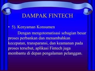 DAMPAK FINTECH
• 5). Kenyaman Konsumen
Dengan mengotomatisasi sebagian besar
proses perbankan dan menambahkan
kecepatan, transparansi, dan keamanan pada
proses tersebut, aplikasi Fintech juga
membantu di depan pengalaman pelanggan.
 