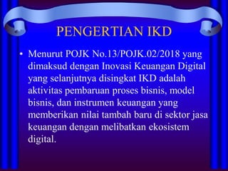 PENGERTIAN IKD
• Menurut POJK No.13/POJK.02/2018 yang
dimaksud dengan Inovasi Keuangan Digital
yang selanjutnya disingkat IKD adalah
aktivitas pembaruan proses bisnis, model
bisnis, dan instrumen keuangan yang
memberikan nilai tambah baru di sektor jasa
keuangan dengan melibatkan ekosistem
digital.
 