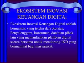 EKOSISTEM INOVASI
KEUANGAN DIGITA;
• Ekosistem Inovasi Keuangan Digital adalah
komunitas yang terdiri dari otoritas,
Penyelenggara, konsumen, dan/atau pihak
lain yang memanfaatkan platform digital
secara bersama untuk mendorong IKD yang
bermanfaat bagi masyarakat.
 