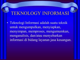 TEKNOLOGY INFORMASI
• Teknologi Informasi adalah suatu teknik
untuk mengumpulkan, menyiapkan,
menyimpan, memproses, mengumumkan,
menganalisis, dan/atau menyebarkan
informasi di bidang layanan jasa keuangan.
 
