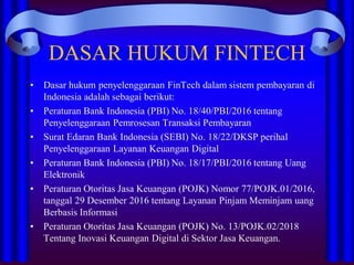 DASAR HUKUM FINTECH
• Dasar hukum penyelenggaraan FinTech dalam sistem pembayaran di
Indonesia adalah sebagai berikut:
• Peraturan Bank Indonesia (PBI) No. 18/40/PBI/2016 tentang
Penyelenggaraan Pemrosesan Transaksi Pembayaran
• Surat Edaran Bank Indonesia (SEBI) No. 18/22/DKSP perihal
Penyelenggaraan Layanan Keuangan Digital
• Peraturan Bank Indonesia (PBI) No. 18/17/PBI/2016 tentang Uang
Elektronik
• Peraturan Otoritas Jasa Keuangan (POJK) Nomor 77/POJK.01/2016,
tanggal 29 Desember 2016 tentang Layanan Pinjam Meminjam uang
Berbasis Informasi
• Peraturan Otoritas Jasa Keuangan (POJK) No. 13/POJK.02/2018
Tentang Inovasi Keuangan Digital di Sektor Jasa Keuangan.
 