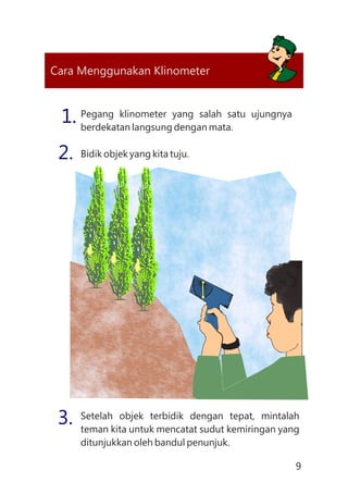 9
Cara Menggunakan Klinometer
Pegang klinometer yang salah satu ujungnya
berdekatan langsung dengan mata.
1.
Bidik objek yang kita tuju.2.
Setelah objek terbidik dengan tepat, mintalah
teman kita untuk mencatat sudut kemiringan yang
ditunjukkan oleh bandul penunjuk.
3.
75
45
0
90
45
0
 