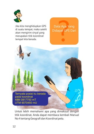 ?Data Apa Yang
Didapat GPS Dari
Jika kita menghidupkan GPS
di suatu tempat, maka satelit
akan mengirim sinyal yang
merupakan titik koordinat
tempat kita berada.
Untuk lebih memahami apa yang dimaksud dengan
titik koordinat, Anda dapat membaca kembali Manual
No 4 tentang Geografi dan Koordinat peta.
Ternyata posisi ku berada
pada koordinat
48M 0817750 mT
UTM 9070450 mU
12
 