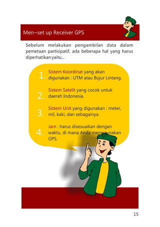 Global Positioning System (GPS)Men~set up Receiver GPS
Sebelum melakukan pengambilan data dalam
pemetaan partisipatif, ada beberapa hal yang harus
diperhatikan yaitu...
Sistem Koordinat
Sistem Satelit
Sistem Unit
Jam
yang akan
digunakan : UTM atau Bujur Lintang.
yang cocok untuk
daerah Indonesia.
yang digunakan : meter,
mil, kaki, dan sebagainya.
: harus disesuaikan dengan
waktu, di mana Anda menggunakan
GPS.
1.
2.
3.
4.
15
 
