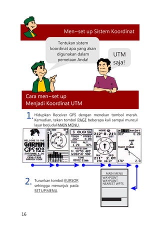 Men~set up Sistem Koordinat
Cara men~set up
Menjadi Koordinat UTM
Tentukan sistem
koordinat apa yang akan
digunakan dalam
pemetaan Anda!
UTM
saja!
Hidupkan Receiver GPS dengan menekan tombol merah.
Kemudian, tekan tombol PAGE beberapa kali sampai muncul
layar berjudul MAIN MENU.
Turunkan tombol KURSOR
sehingga menunjuk pada
SET UP MENU.
1.
2.
MAIN MENU
WAYPOINT
WAYPOINT
NEAREST WPTS
16
 