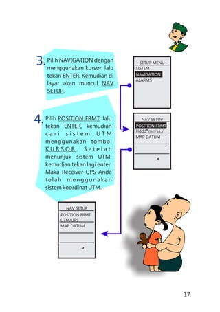 Pilih NAVIGATION dengan
menggunakan kursor, lalu
tekan ENTER. Kemudian di
layar akan muncul NAV
SETUP.
Pilih POSITION FRMT, lalu
tekan ENTER, kemudian
c a r i s i s t e m U T M
menggunakan tombol
K U R S O R . S e t e l a h
menunjuk sistem UTM,
kemudian tekan lagi enter.
Maka Receiver GPS Anda
telah menggunakan
sistem koordinat UTM.
3.
4.
SETUP MENU
SISTEM
NAVIGATION
ALARMS
NAV SETUP
POSITION FRMT
Hddd mm’ss.s”
MAP DATUM
NAV SETUP
POSITION FRMT
UTM/UPS
MAP DATUM
17
 