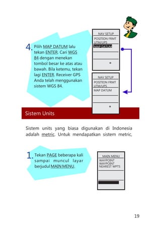Pilih MAP DATUM lalu
tekan ENTER. Cari WGS
84 dengan menekan
tombol besar ke atas atau
bawah. Bila ketemu, tekan
lagi ENTER. Receiver GPS
Anda telah menggunakan
sistem WGS 84.
4.
Sistem Units
Sistem units yang biasa digunakan di Indonesia
adalah metric. Untuk mendapatkan sistem metric,
Tekan PAGE beberapa kali
sampai muncul layar
berjudul MAIN MENU.
1.
NAV SETUP
POSITION FRMT
UTM/UPS
MAP DATUM
NAV SETUP
POSITION FRMT
UTM/UPS
MAP DATUM
MAIN MENU
WAYPOINT
WAYPOINT
NEAREST WPTS
19
 