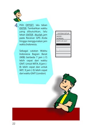 Pilih OFFSET, lalu tekan
ENTER. Tambahkan waktu
yang dibutuhkan, lalu
tekan ENTER. Aturlah jam
pada Receiver GPS Anda
hingga menggunakan jam
waktu Indonesia.
Sebagai catatan Waktu
Indonesia Bagian Barat
(WIB) berbeda 7 jam (-7)
lebih cepat dari waktu
GMT. Untuk WITA, 8 jam (-
8) lebih cepat dan untuk
WIT, 9 jam (-9) lebih cepat
dari waktu GMT (London)
4.
SYSTEM SETUP
MODE :
NORMAL
DATE 20 JULY
22
 